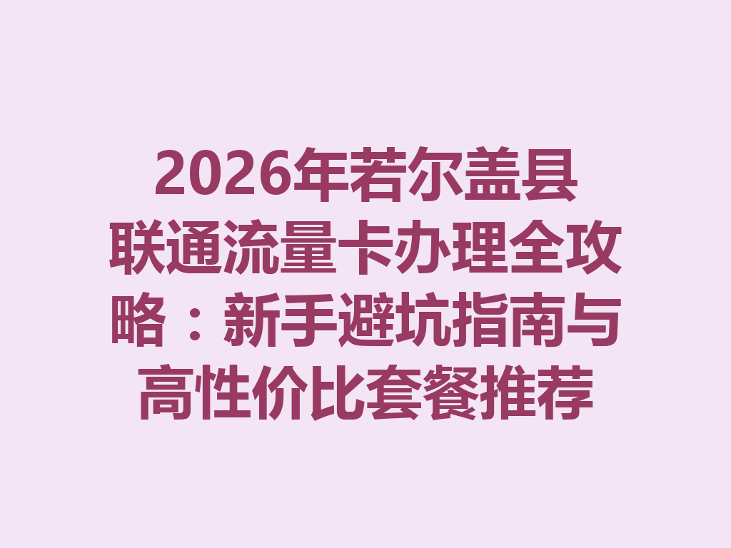 2026年若尔盖县联通流量卡办理全攻略：新手避坑指南与高性价比套餐推荐