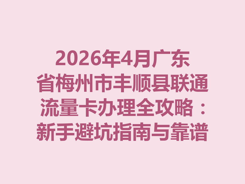 2026年4月广东省梅州市丰顺县联通流量卡办理全攻略：新手避坑指南与靠谱渠道