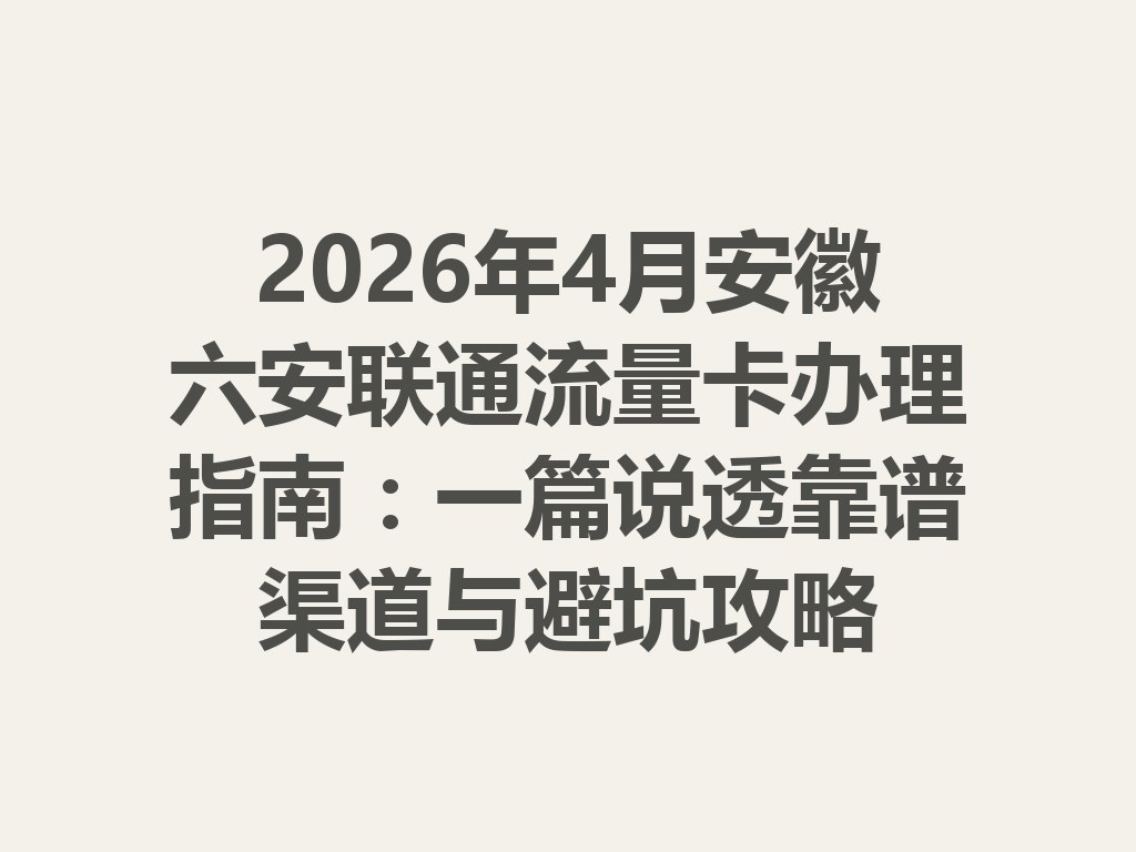 2026年4月安徽六安联通流量卡办理指南：一篇说透靠谱渠道与避坑攻略