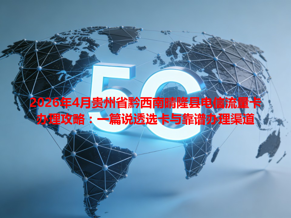 2026年4月贵州省黔西南晴隆县电信流量卡办理攻略：一篇说透选卡与靠谱办理渠道