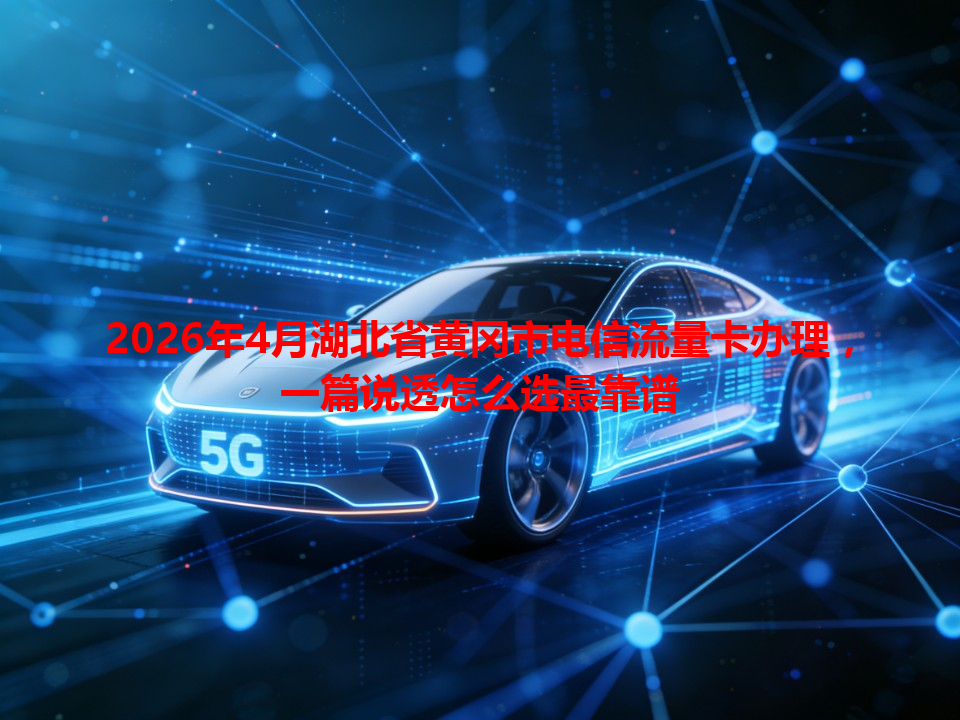 2026年4月湖北省黄冈市电信流量卡办理，一篇说透怎么选最靠谱