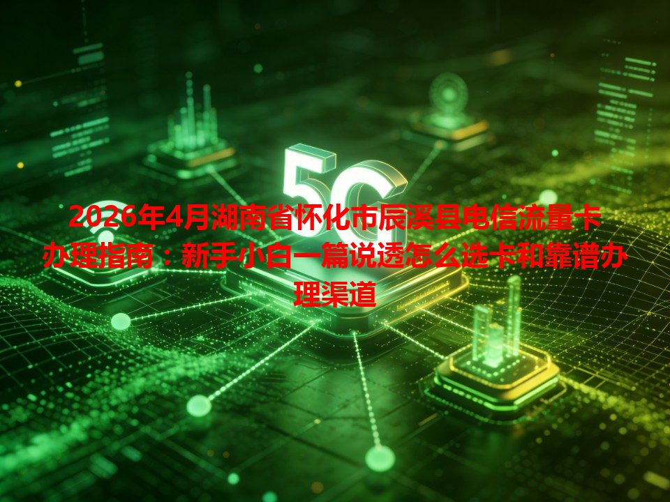 2026年4月湖南省怀化市辰溪县电信流量卡办理指南：新手小白一篇说透怎么选卡和靠谱办理渠道