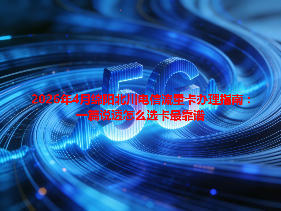 2026年4月绵阳北川电信流量卡办理指南：一篇说透怎么选卡最靠谱