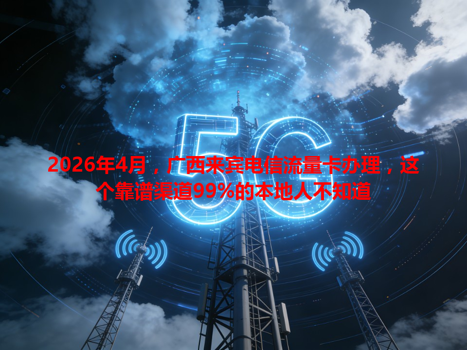 2026年4月，广西来宾电信流量卡办理，这个靠谱渠道99%的本地人不知道