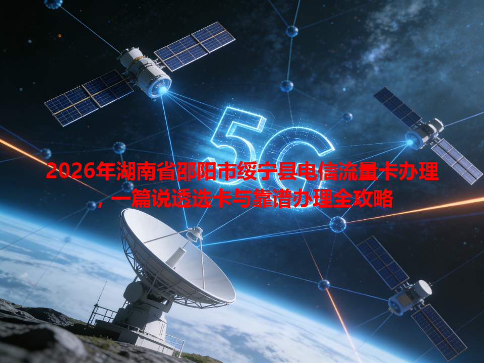 2026年湖南省邵阳市绥宁县电信流量卡办理，一篇说透选卡与靠谱办理全攻略