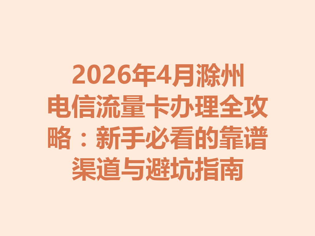 2026年4月滁州电信流量卡办理全攻略：新手必看的靠谱渠道与避坑指南