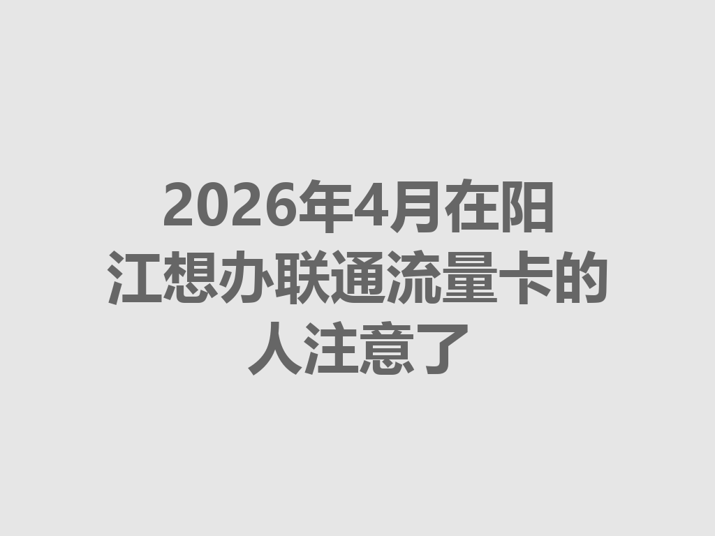 2026年4月在阳江想办联通流量卡的人注意了