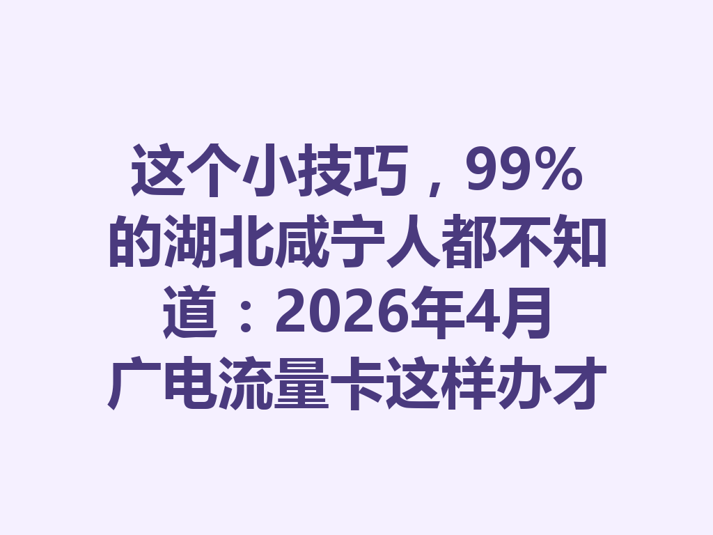 这个小技巧，99%的湖北咸宁人都不知道：2026年4月广电流量卡这样办才靠谱