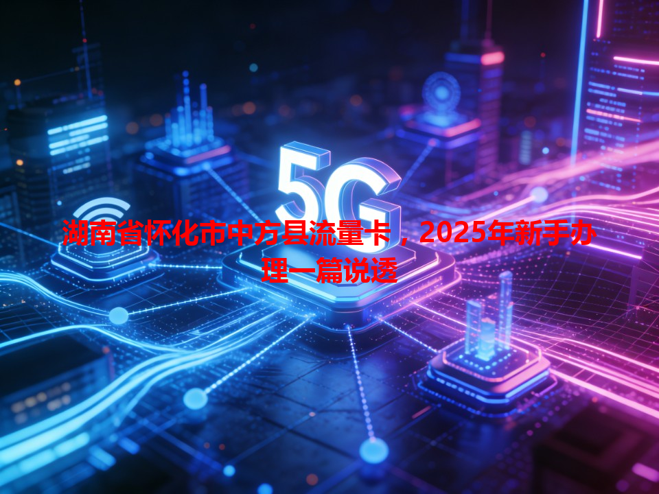 湖南省怀化市中方县流量卡，2025年新手办理一篇说透
