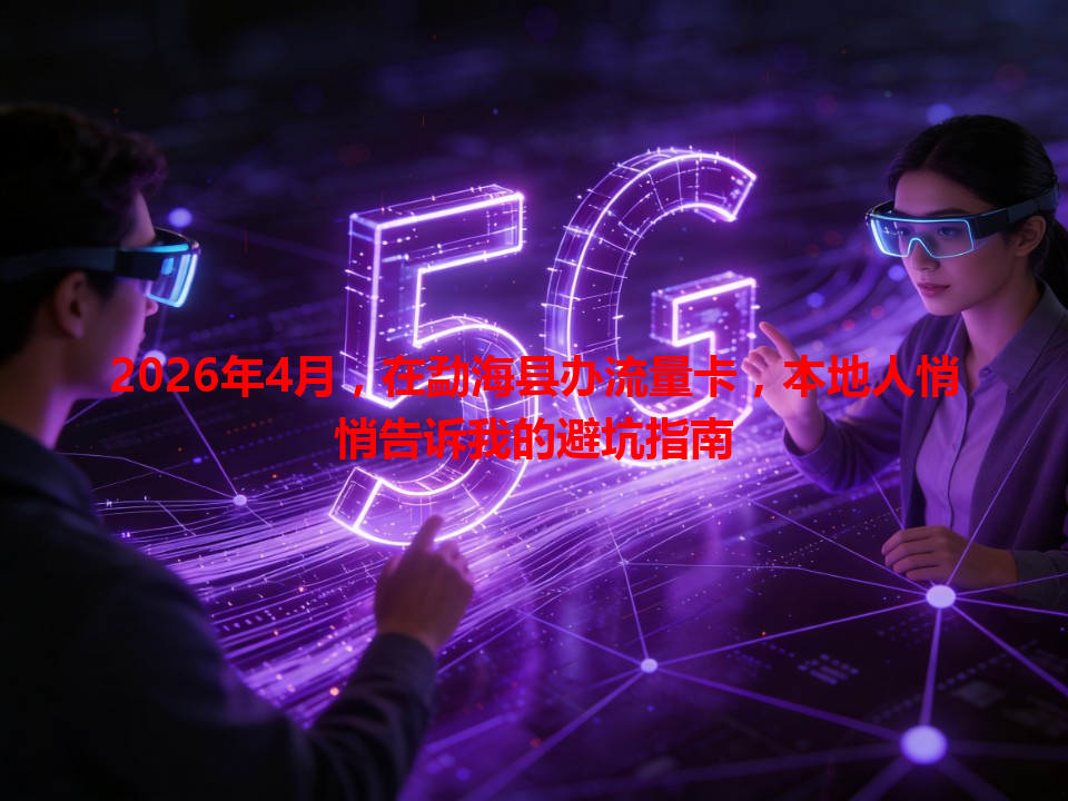 2026年4月，在勐海县办流量卡，本地人悄悄告诉我的避坑指南