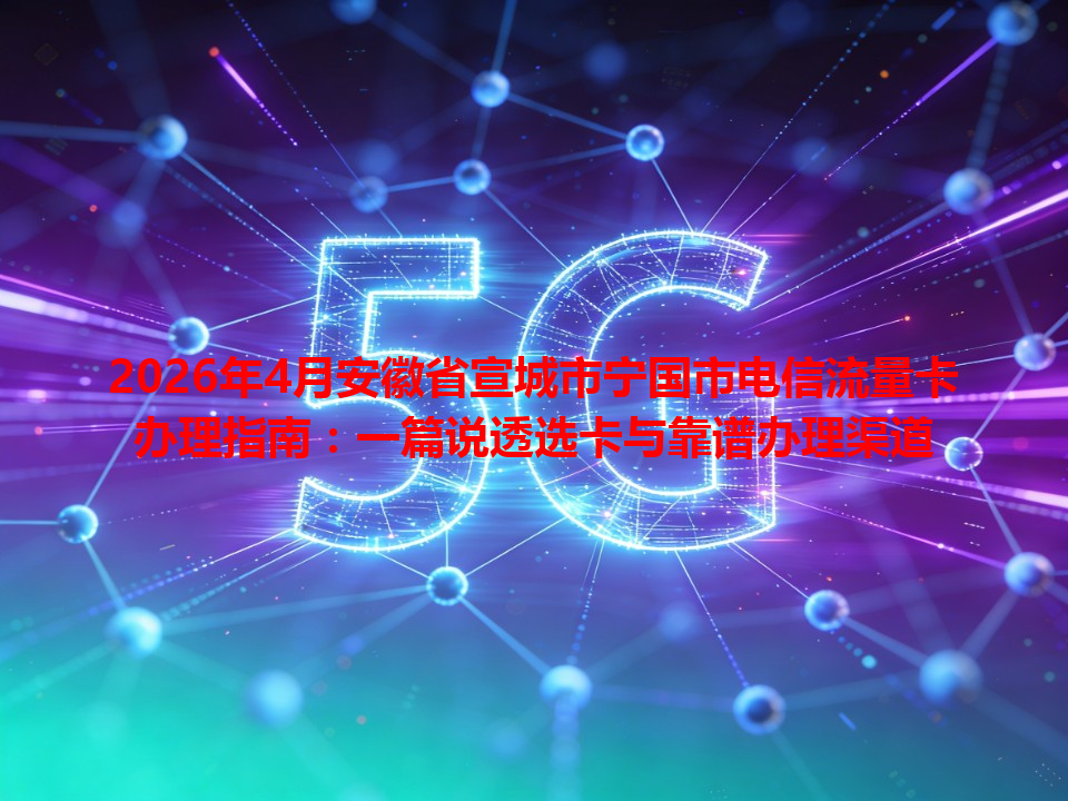 2026年4月安徽省宣城市宁国市电信流量卡办理指南：一篇说透选卡与靠谱办理渠道