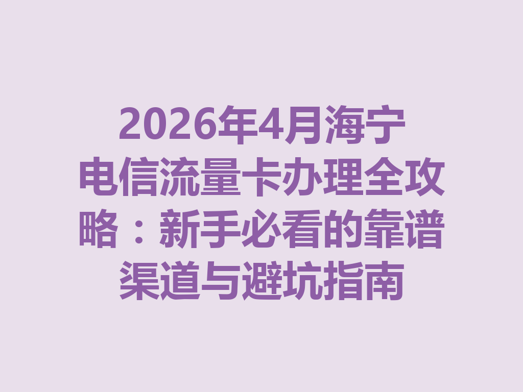 2026年4月海宁电信流量卡办理全攻略：新手必看的靠谱渠道与避坑指南