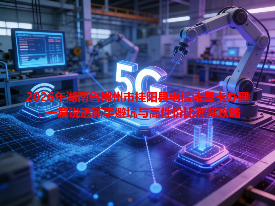 2026年湖南省郴州市桂阳县电信流量卡办理，一篇说透新手避坑与高性价比套餐攻略