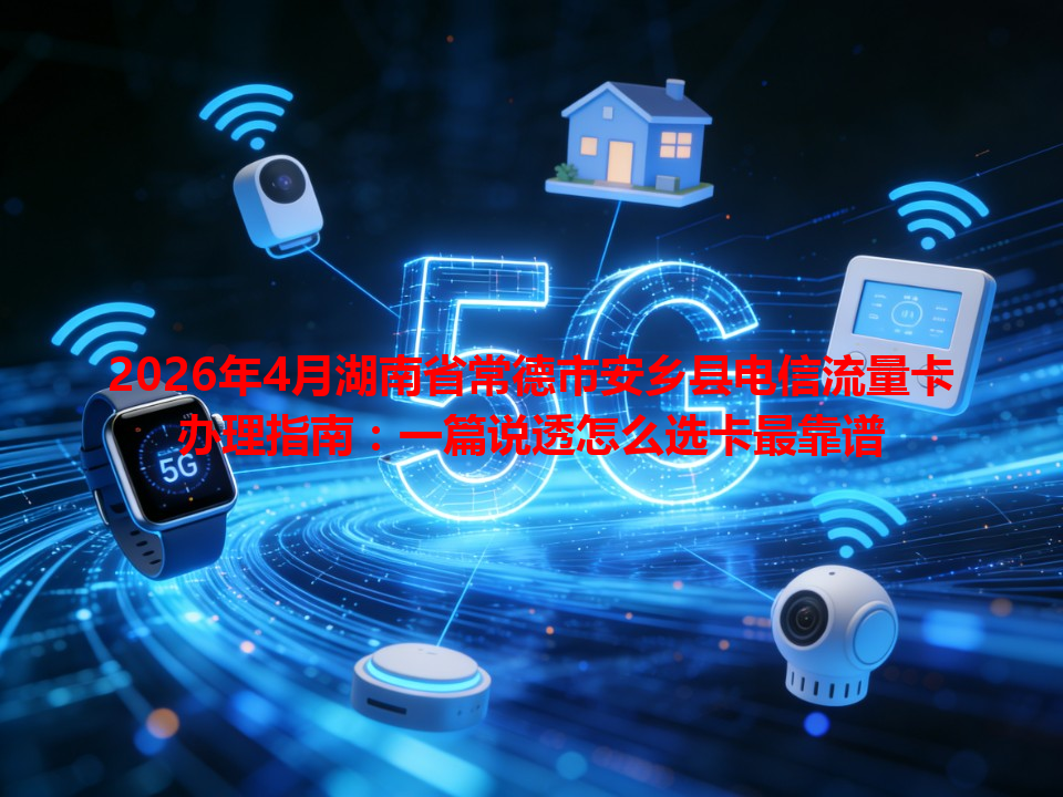 2026年4月湖南省常德市安乡县电信流量卡办理指南：一篇说透怎么选卡最靠谱