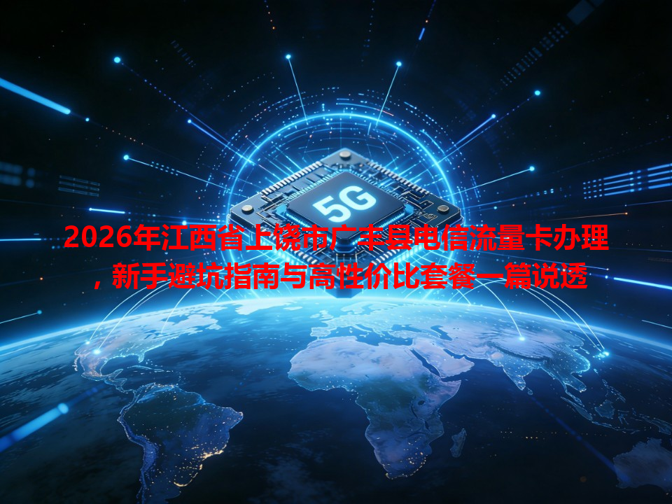 2026年江西省上饶市广丰县电信流量卡办理，新手避坑指南与高性价比套餐一篇说透