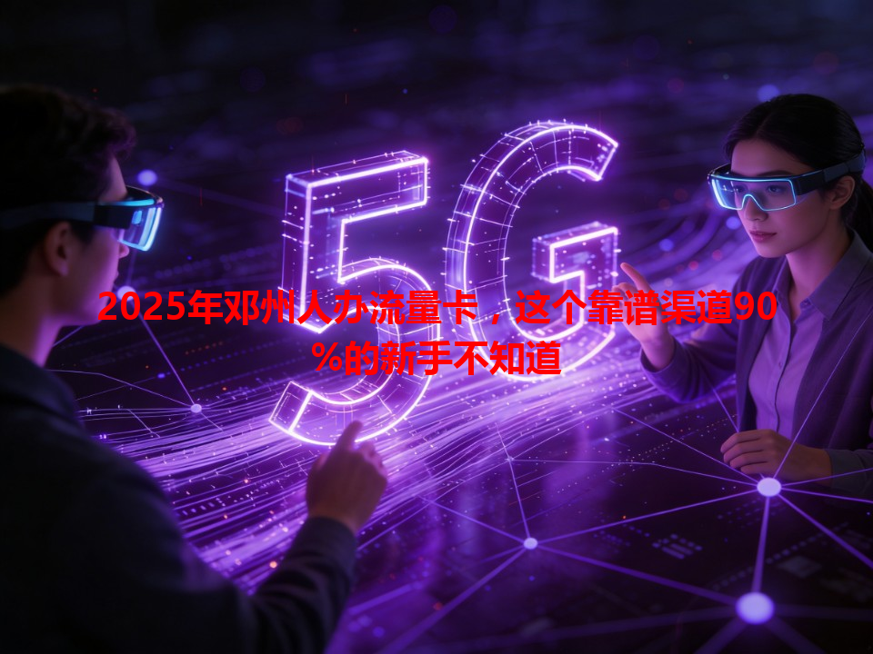 2025年邓州人办流量卡，这个靠谱渠道90%的新手不知道