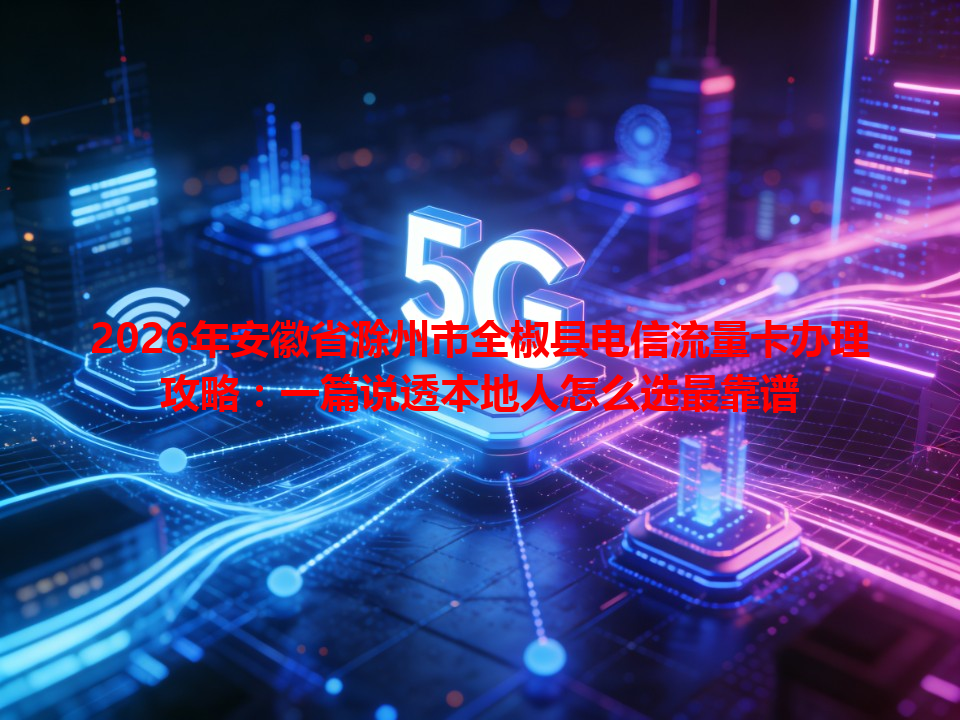 2026年安徽省滁州市全椒县电信流量卡办理攻略：一篇说透本地人怎么选最靠谱