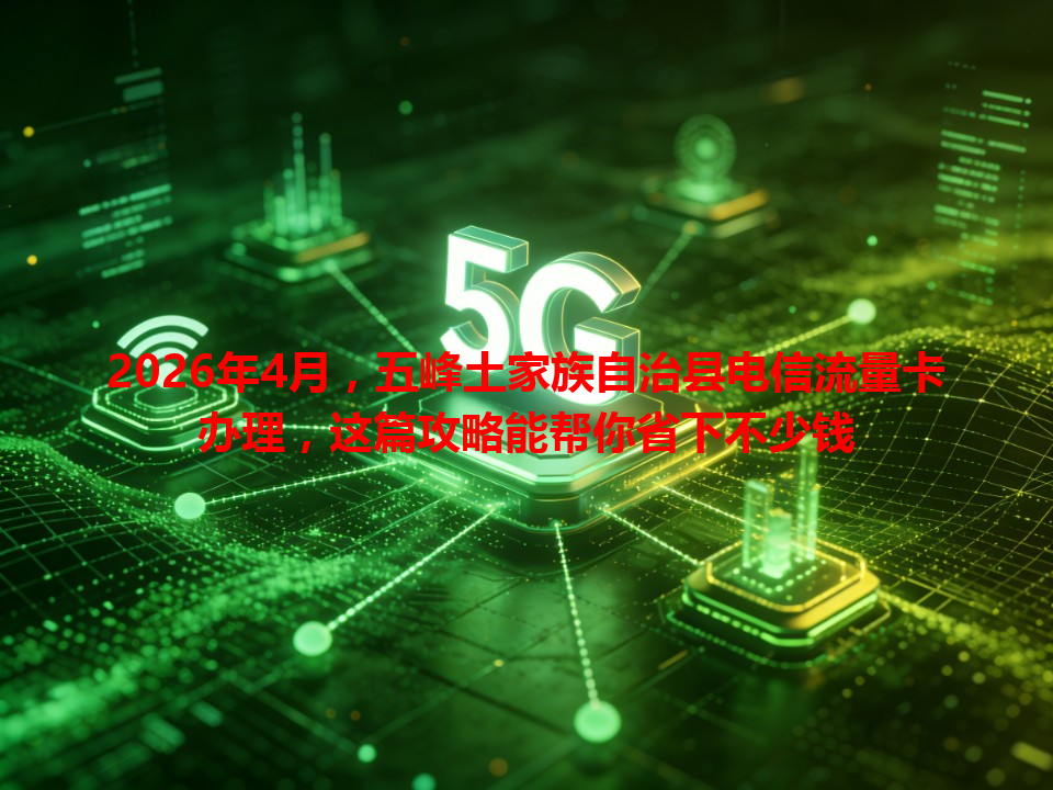 2026年4月，五峰土家族自治县电信流量卡办理，这篇攻略能帮你省下不少钱