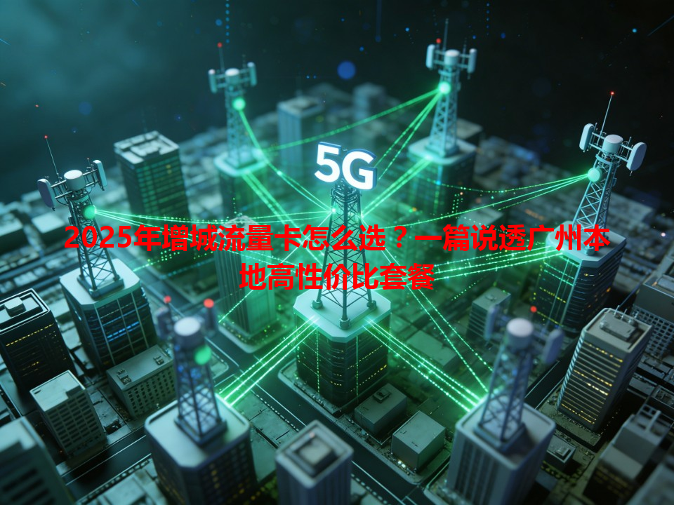 2025年增城流量卡怎么选？一篇说透广州本地高性价比套餐