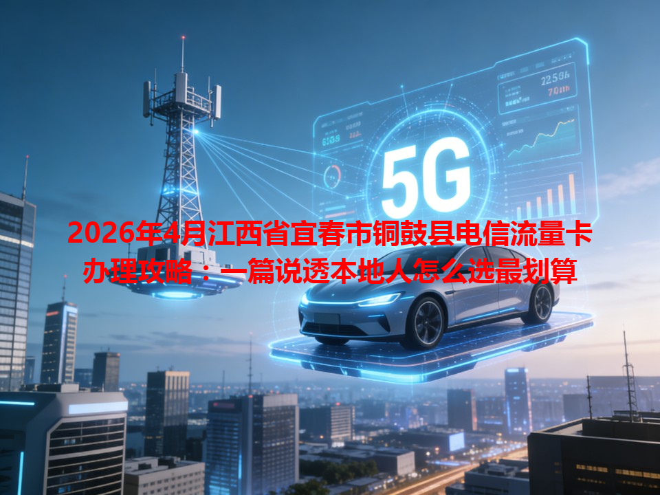 2026年4月江西省宜春市铜鼓县电信流量卡办理攻略：一篇说透本地人怎么选最划算