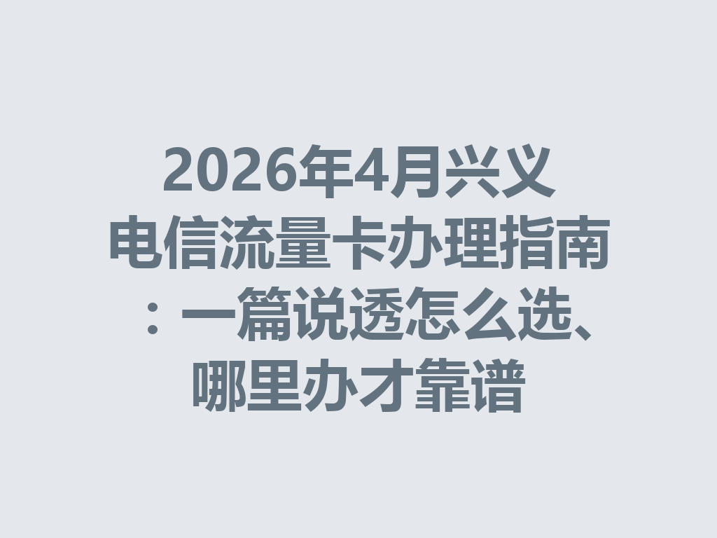 2026年4月兴义电信流量卡办理指南：一篇说透怎么选、哪里办才靠谱