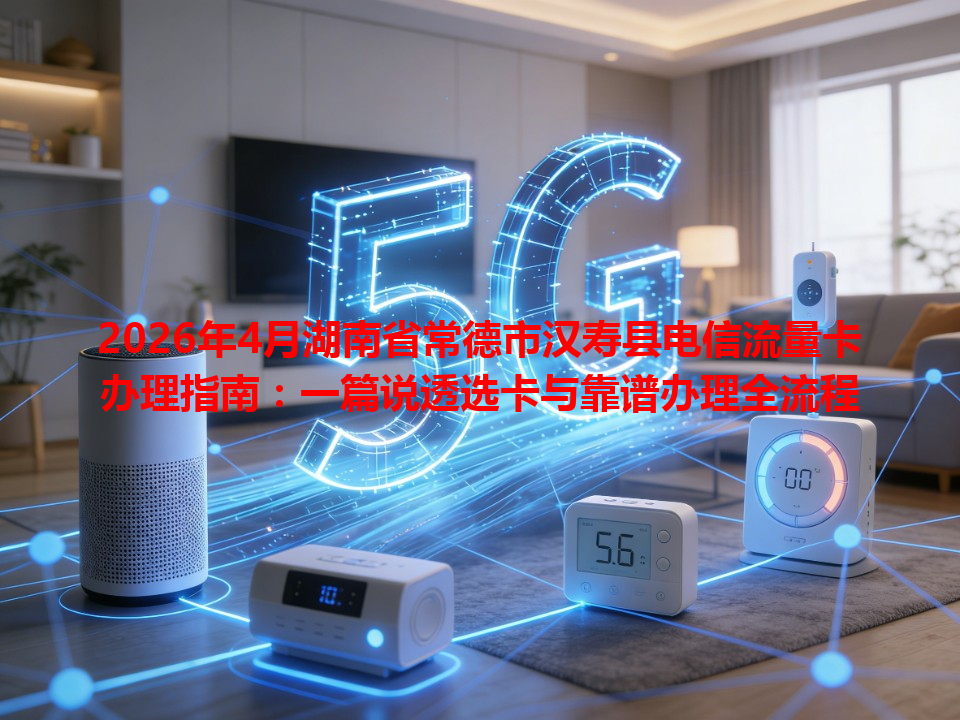 2026年4月湖南省常德市汉寿县电信流量卡办理指南：一篇说透选卡与靠谱办理全流程