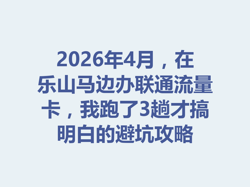 2026年4月，在乐山马边办联通流量卡，我跑了3趟才搞明白的避坑攻略