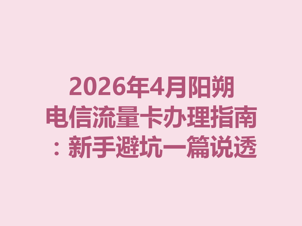 2026年4月阳朔电信流量卡办理指南：新手避坑一篇说透