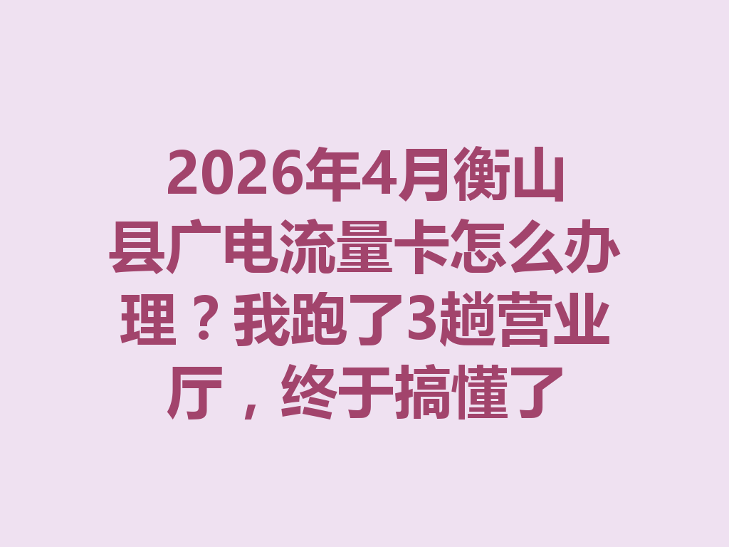 2026年4月衡山县广电流量卡怎么办理？我跑了3趟营业厅，终于搞懂了