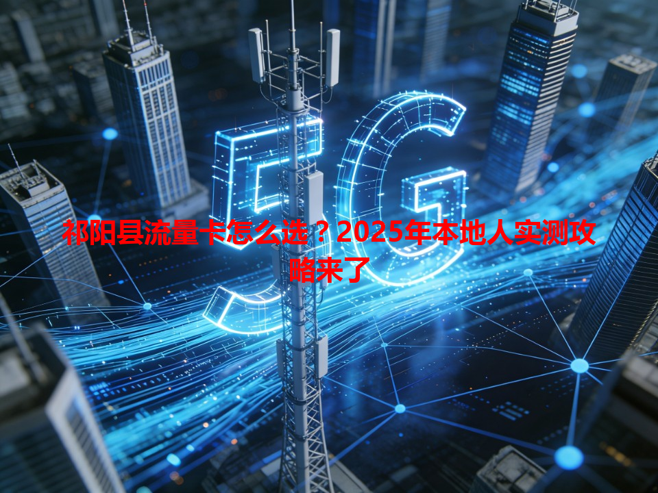 祁阳县流量卡怎么选？2025年本地人实测攻略来了
