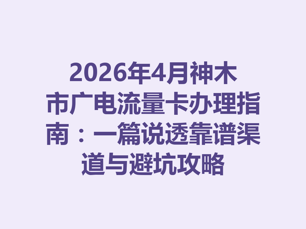 2026年4月神木市广电流量卡办理指南：一篇说透靠谱渠道与避坑攻略