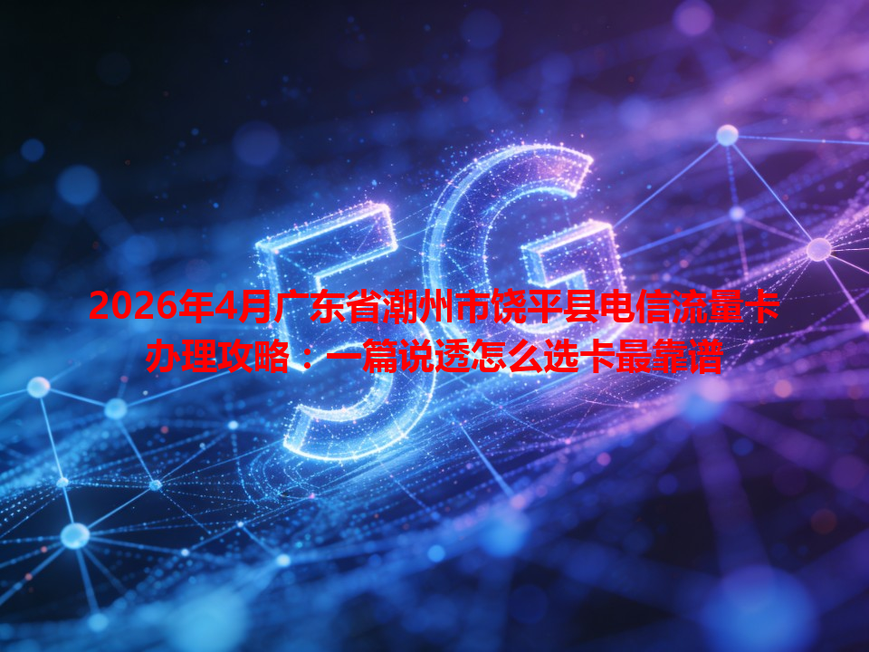 2026年4月广东省潮州市饶平县电信流量卡办理攻略：一篇说透怎么选卡最靠谱