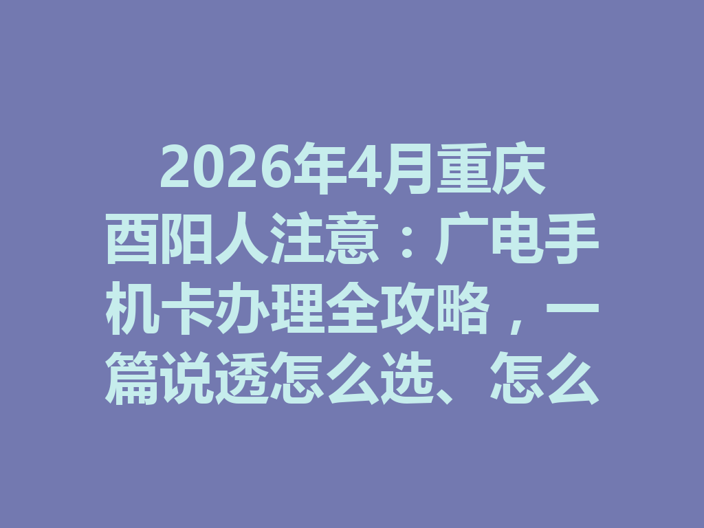2026年4月重庆酉阳人注意：广电手机卡办理全攻略，一篇说透怎么选、怎么办、怎么避坑