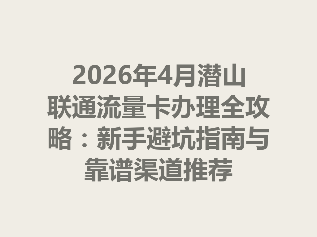 2026年4月潜山联通流量卡办理全攻略：新手避坑指南与靠谱渠道推荐