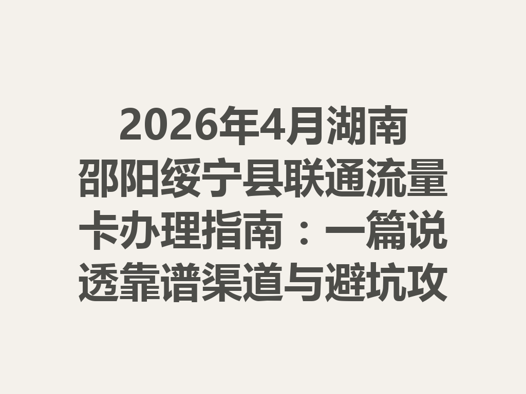 2026年4月湖南邵阳绥宁县联通流量卡办理指南：一篇说透靠谱渠道与避坑攻略