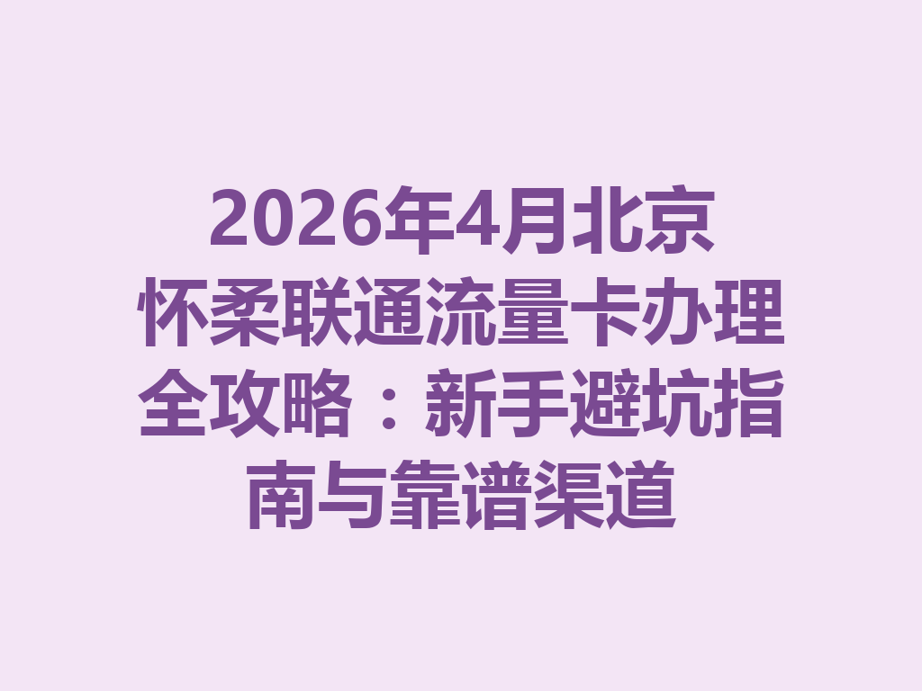 2026年4月北京怀柔联通流量卡办理全攻略：新手避坑指南与靠谱渠道