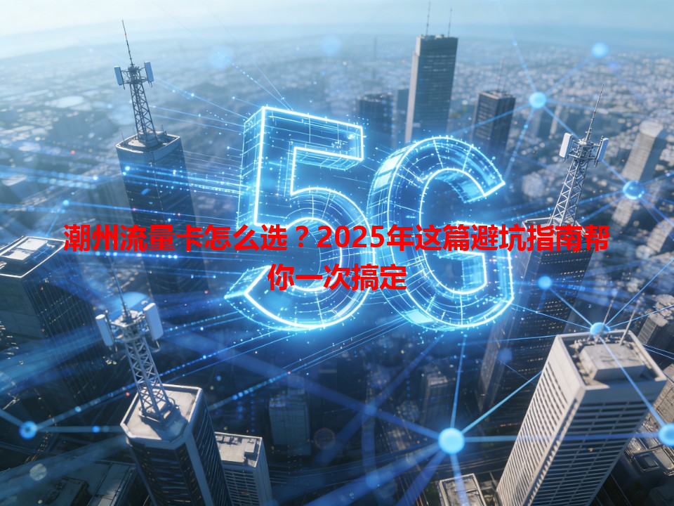 潮州流量卡怎么选？2025年这篇避坑指南帮你一次搞定