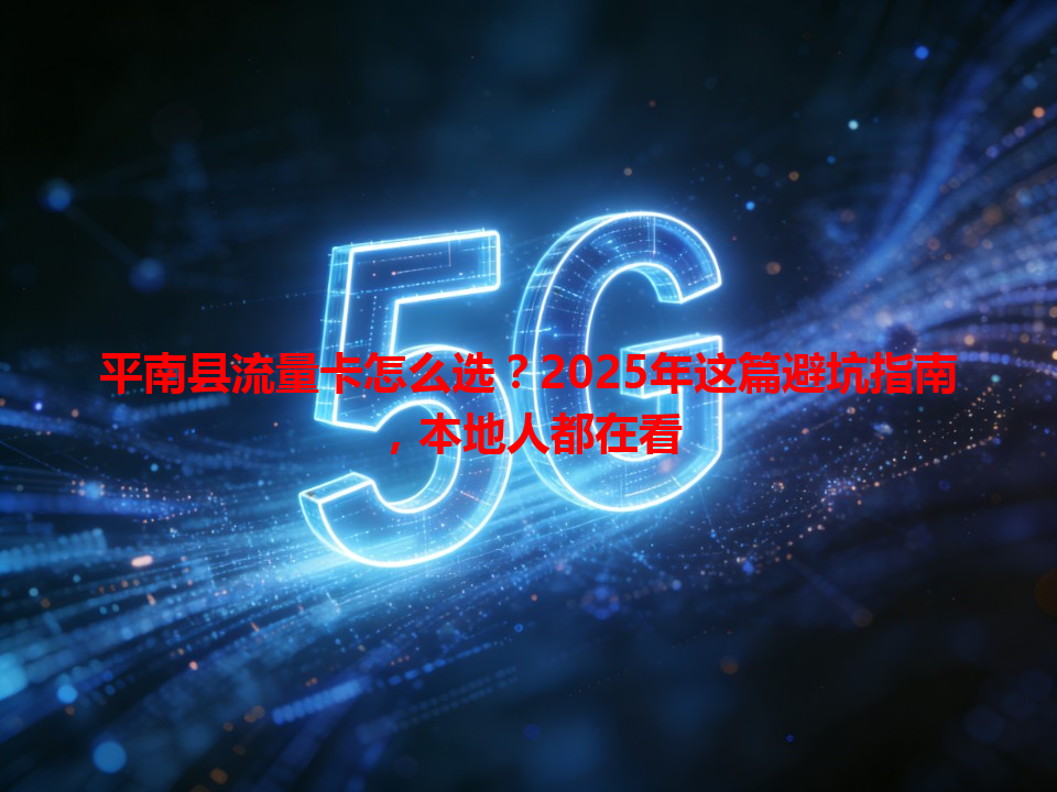 平南县流量卡怎么选？2025年这篇避坑指南，本地人都在看