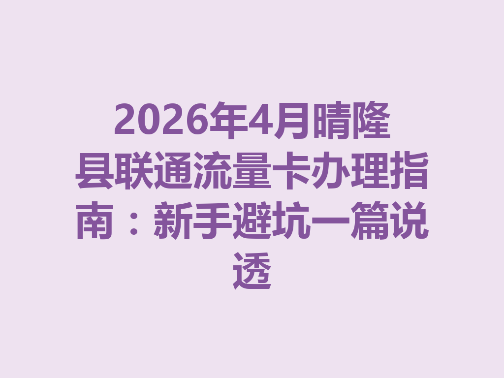 2026年4月晴隆县联通流量卡办理指南：新手避坑一篇说透