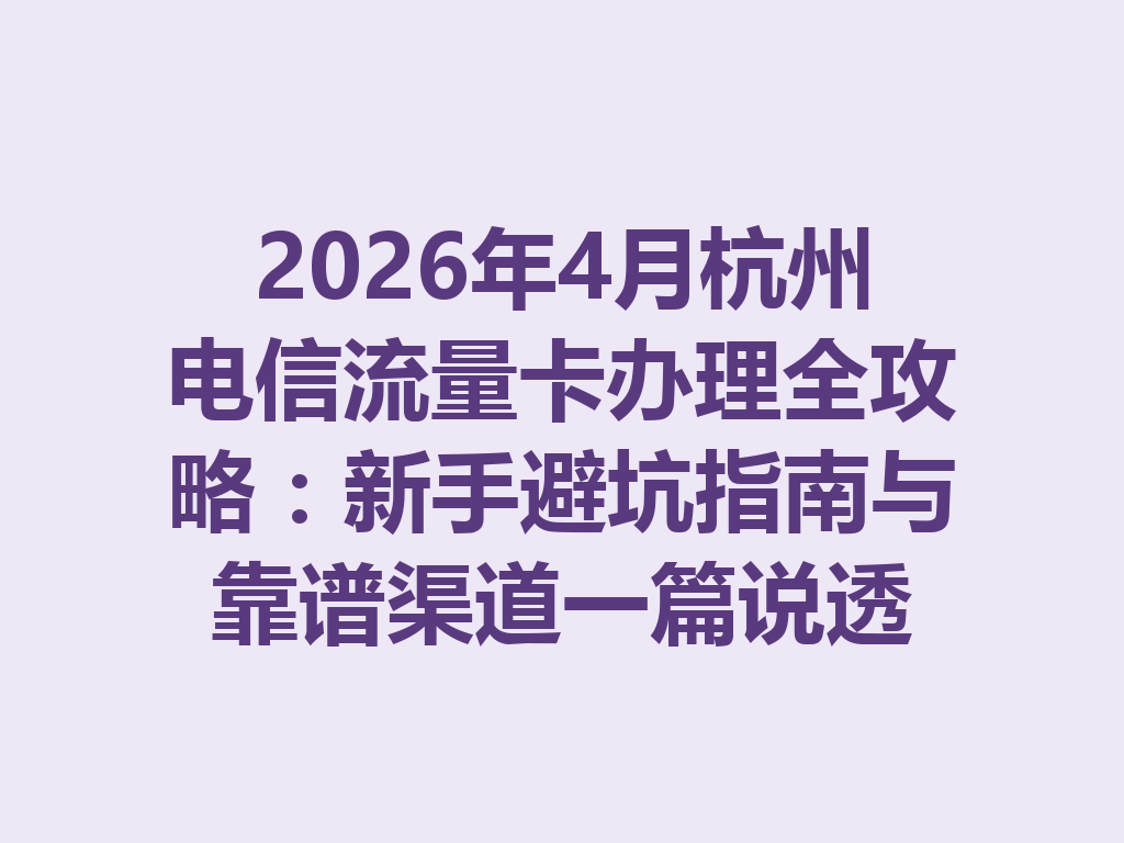 2026年4月杭州电信流量卡办理全攻略：新手避坑指南与靠谱渠道一篇说透