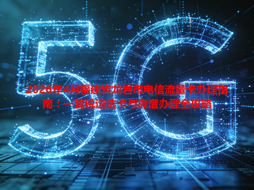 2026年4月福建省龙岩市电信流量卡办理指南：一篇说透选卡与靠谱办理全攻略