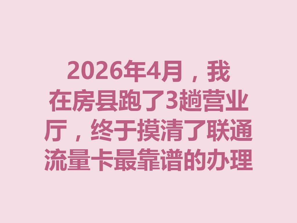 2026年4月，我在房县跑了3趟营业厅，终于摸清了联通流量卡最靠谱的办理门道