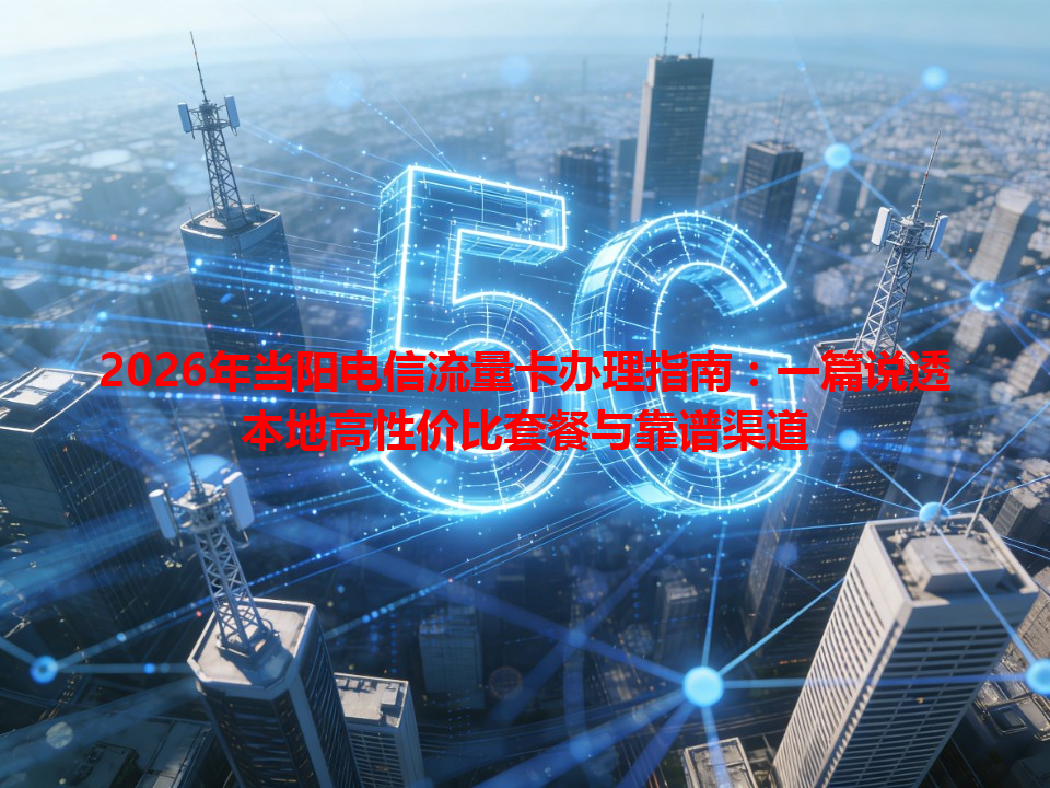 2026年当阳电信流量卡办理指南：一篇说透本地高性价比套餐与靠谱渠道
