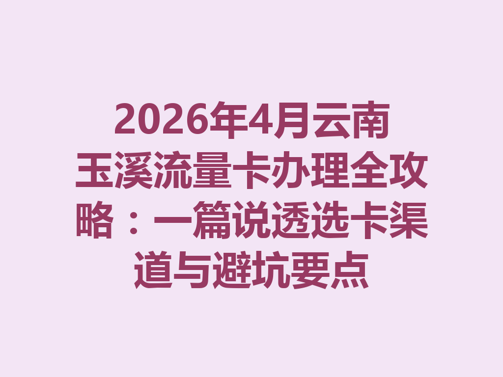 2026年4月云南玉溪流量卡办理全攻略：一篇说透选卡渠道与避坑要点