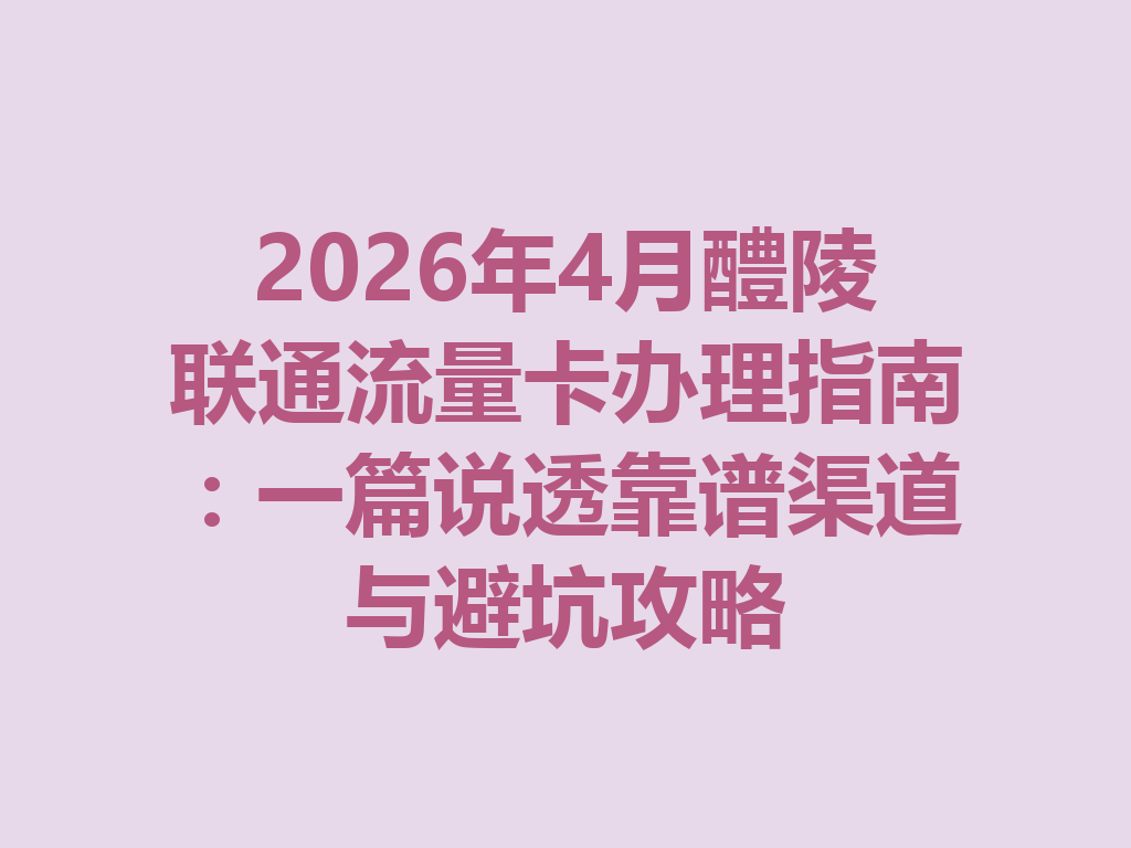 2026年4月醴陵联通流量卡办理指南：一篇说透靠谱渠道与避坑攻略