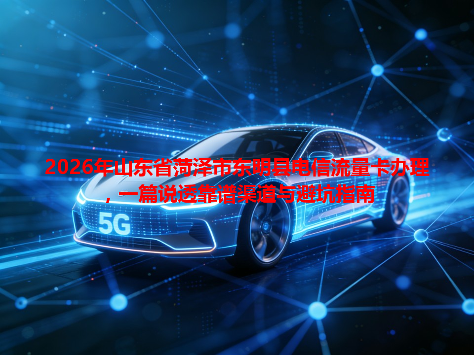 2026年山东省菏泽市东明县电信流量卡办理，一篇说透靠谱渠道与避坑指南