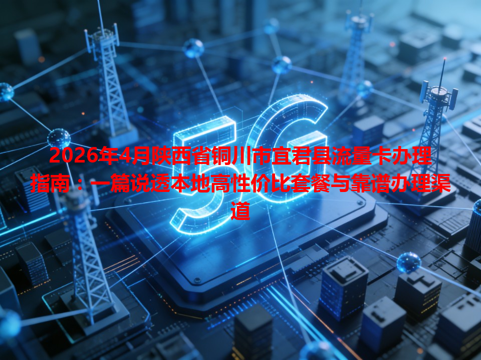2026年4月陕西省铜川市宜君县流量卡办理指南：一篇说透本地高性价比套餐与靠谱办理渠道