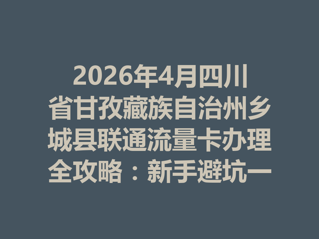 2026年4月四川省甘孜藏族自治州乡城县联通流量卡办理全攻略：新手避坑一篇说透