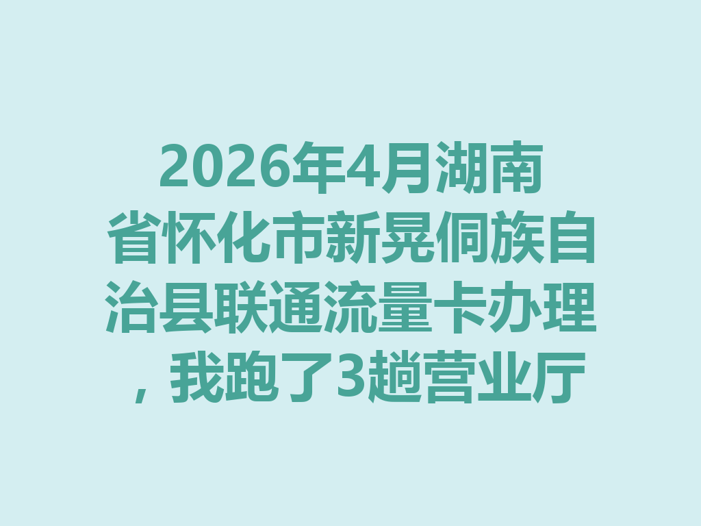 2026年4月湖南省怀化市新晃侗族自治县联通流量卡办理，我跑了3趟营业厅，终于搞懂怎么选最划算