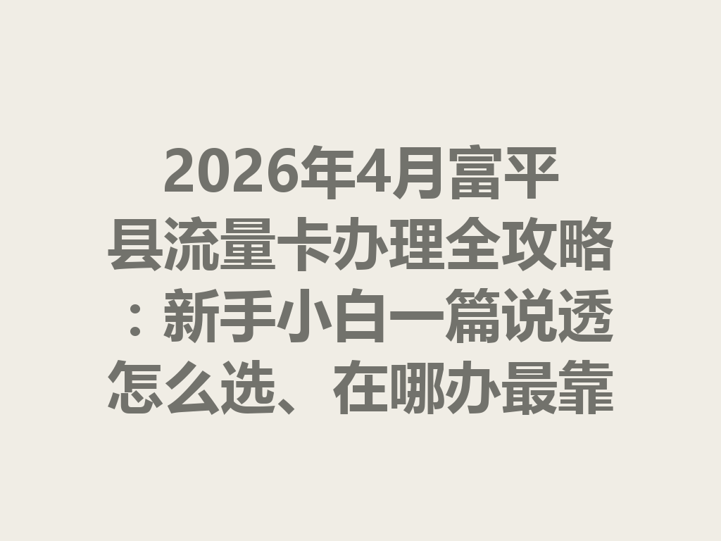 2026年4月富平县流量卡办理全攻略：新手小白一篇说透怎么选、在哪办最靠谱